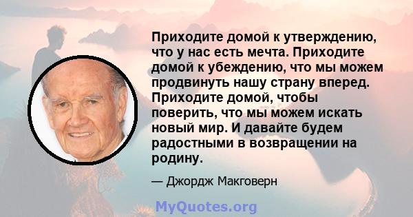 Приходите домой к утверждению, что у нас есть мечта. Приходите домой к убеждению, что мы можем продвинуть нашу страну вперед. Приходите домой, чтобы поверить, что мы можем искать новый мир. И давайте будем радостными в