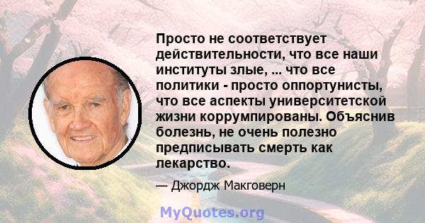 Просто не соответствует действительности, что все наши институты злые, ... что все политики - просто оппортунисты, что все аспекты университетской жизни коррумпированы. Объяснив болезнь, не очень полезно предписывать