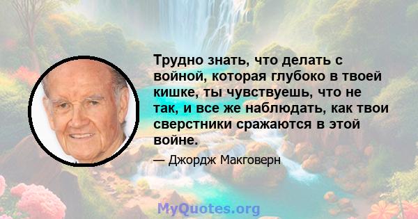 Трудно знать, что делать с войной, которая глубоко в твоей кишке, ты чувствуешь, что не так, и все же наблюдать, как твои сверстники сражаются в этой войне.