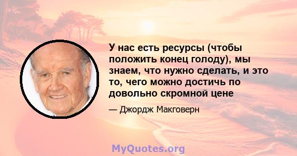 У нас есть ресурсы (чтобы положить конец голоду), мы знаем, что нужно сделать, и это то, чего можно достичь по довольно скромной цене