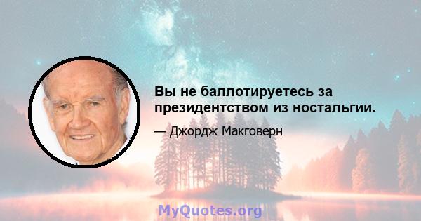 Вы не баллотируетесь за президентством из ностальгии.