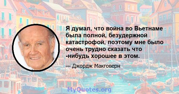 Я думал, что война во Вьетнаме была полной, безудержной катастрофой, поэтому мне было очень трудно сказать что -нибудь хорошее в этом.