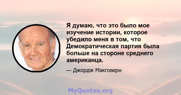 Я думаю, что это было мое изучение истории, которое убедило меня в том, что Демократическая партия была больше на стороне среднего американца.