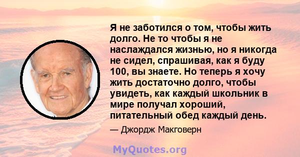 Я не заботился о том, чтобы жить долго. Не то чтобы я не наслаждался жизнью, но я никогда не сидел, спрашивая, как я буду 100, вы знаете. Но теперь я хочу жить достаточно долго, чтобы увидеть, как каждый школьник в мире 