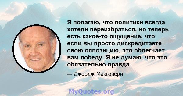 Я полагаю, что политики всегда хотели переизбраться, но теперь есть какое-то ощущение, что если вы просто дискредитаете свою оппозицию, это облегчает вам победу. Я не думаю, что это обязательно правда.