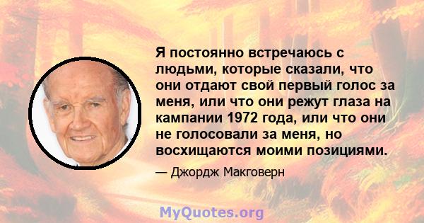 Я постоянно встречаюсь с людьми, которые сказали, что они отдают свой первый голос за меня, или что они режут глаза на кампании 1972 года, или что они не голосовали за меня, но восхищаются моими позициями.