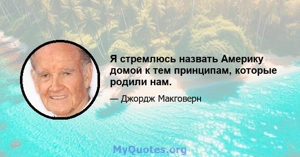 Я стремлюсь назвать Америку домой к тем принципам, которые родили нам.