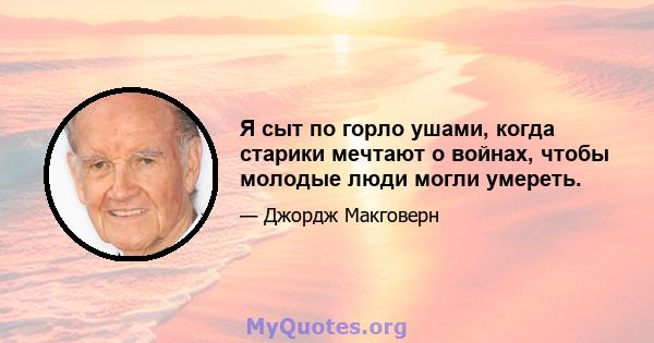 Я сыт по горло ушами, когда старики мечтают о войнах, чтобы молодые люди могли умереть.