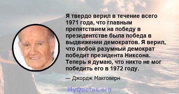 Я твердо верил в течение всего 1971 года, что главным препятствием на победу в президентстве была победа в выдвижении демократов. Я верил, что любой разумный демократ победит президента Никсона. Теперь я думаю, что