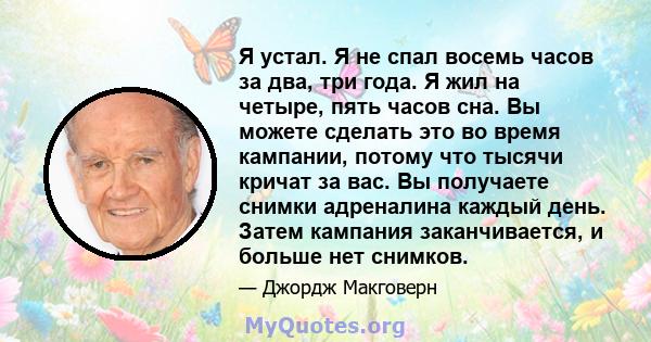 Я устал. Я не спал восемь часов за два, три года. Я жил на четыре, пять часов сна. Вы можете сделать это во время кампании, потому что тысячи кричат ​​за вас. Вы получаете снимки адреналина каждый день. Затем кампания