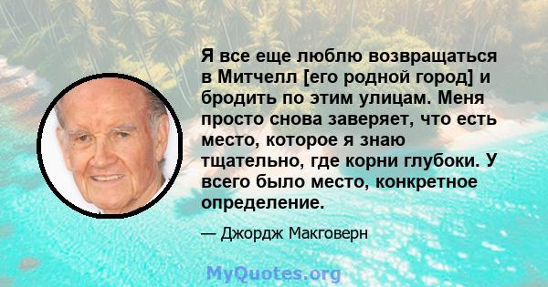 Я все еще люблю возвращаться в Митчелл [его родной город] и бродить по этим улицам. Меня просто снова заверяет, что есть место, которое я знаю тщательно, где корни глубоки. У всего было место, конкретное определение.