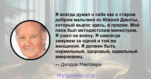 Я всегда думал о себе как о старом добром мальчике из Южной Дакоты, который вырос здесь, в прерии. Мой папа был методистским министром. Я ушел на войну. Я навсегда замужем за одной и той же женщиной. Я должен быть