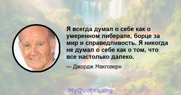 Я всегда думал о себе как о умеренном либерале, борце за мир и справедливость. Я никогда не думал о себе как о том, что все настолько далеко.