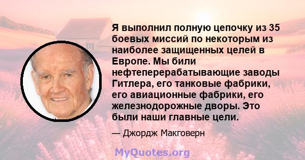 Я выполнил полную цепочку из 35 боевых миссий по некоторым из наиболее защищенных целей в Европе. Мы били нефтеперерабатывающие заводы Гитлера, его танковые фабрики, его авиационные фабрики, его железнодорожные дворы.