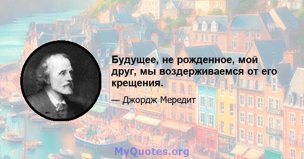 Будущее, не рожденное, мой друг, мы воздерживаемся от его крещения.