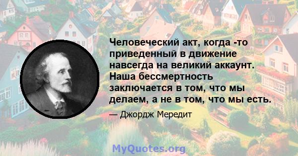 Человеческий акт, когда -то приведенный в движение навсегда на великий аккаунт. Наша бессмертность заключается в том, что мы делаем, а не в том, что мы есть.