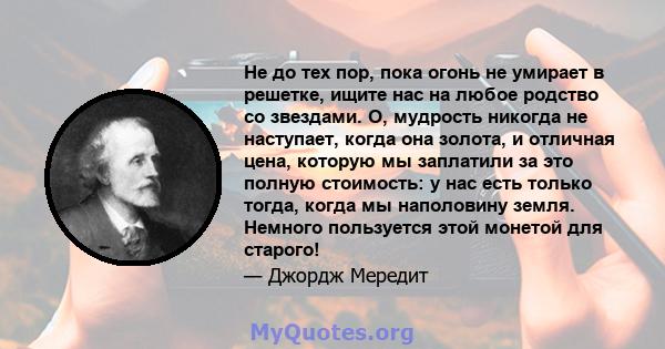 Не до тех пор, пока огонь не умирает в решетке, ищите нас на любое родство со звездами. О, мудрость никогда не наступает, когда она золота, и отличная цена, которую мы заплатили за это полную стоимость: у нас есть