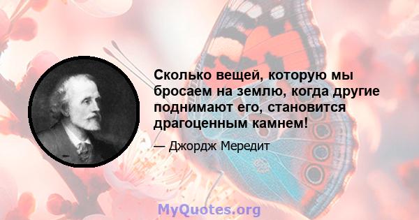 Сколько вещей, которую мы бросаем на землю, когда другие поднимают его, становится драгоценным камнем!