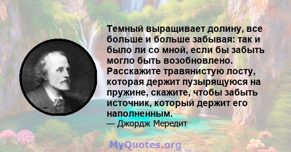 Темный выращивает долину, все больше и больше забывая: так и было ли со мной, если бы забыть могло быть возобновлено. Расскажите травянистую лосту, которая держит пузырящуюся на пружине, скажите, чтобы забыть источник,