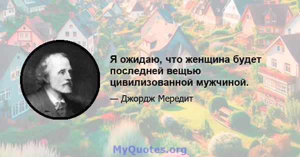 Я ожидаю, что женщина будет последней вещью цивилизованной мужчиной.