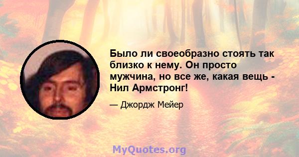 Было ли своеобразно стоять так близко к нему. Он просто мужчина, но все же, какая вещь - Нил Армстронг!