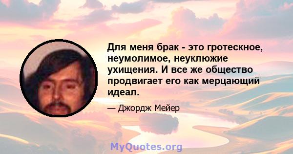 Для меня брак - это гротескное, неумолимое, неуклюжие ухищения. И все же общество продвигает его как мерцающий идеал.