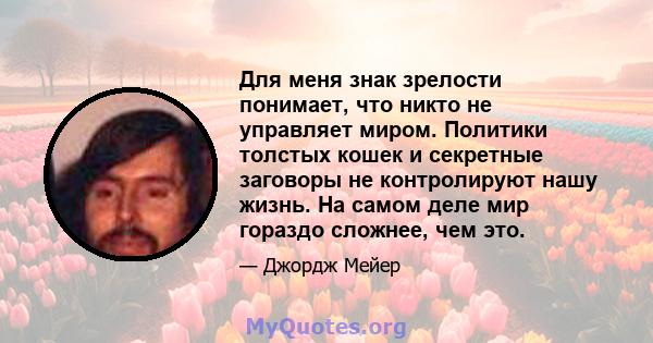 Для меня знак зрелости понимает, что никто не управляет миром. Политики толстых кошек и секретные заговоры не контролируют нашу жизнь. На самом деле мир гораздо сложнее, чем это.