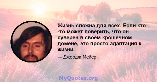 Жизнь сложна для всех. Если кто -то может поверить, что он суверен в своем крошечном домене, это просто адаптация к жизни.