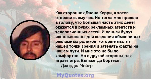 Как сторонник Джона Керри, я хотел отправить ему чек. Но тогда мне пришло в голову, что большая часть этих денег окажется в руках рекламных агентств и телевизионных сетей. И деньги будут использованы для создания