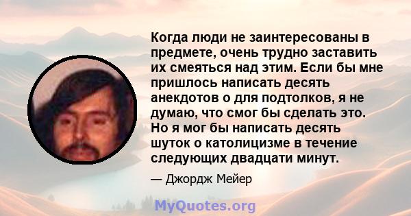 Когда люди не заинтересованы в предмете, очень трудно заставить их смеяться над этим. Если бы мне пришлось написать десять анекдотов о для подтолков, я не думаю, что смог бы сделать это. Но я мог бы написать десять