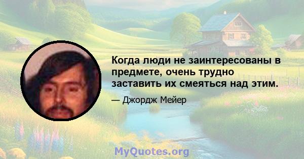 Когда люди не заинтересованы в предмете, очень трудно заставить их смеяться над этим.