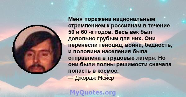 Меня поражена национальным стремлением к россиянам в течение 50 и 60 -х годов. Весь век был довольно грубым для них. Они перенесли геноцид, война, бедность, и половина населения была отправлена ​​в трудовые лагеря. Но