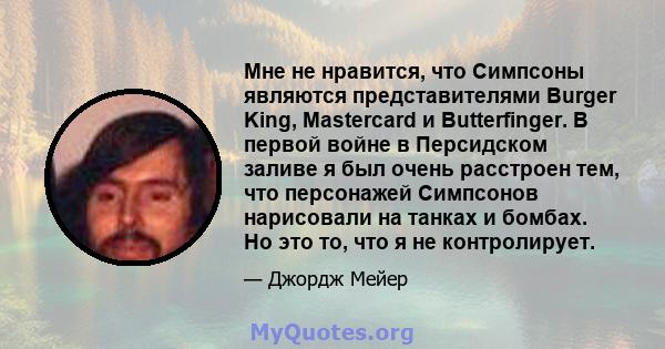 Мне не нравится, что Симпсоны являются представителями Burger King, Mastercard и Butterfinger. В первой войне в Персидском заливе я был очень расстроен тем, что персонажей Симпсонов нарисовали на танках и бомбах. Но это 