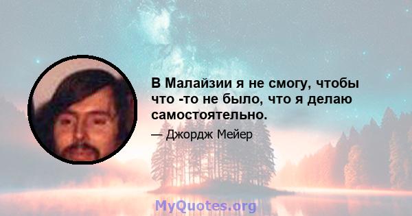 В Малайзии я не смогу, чтобы что -то не было, что я делаю самостоятельно.