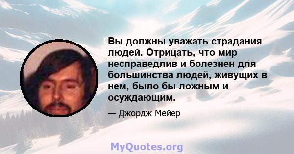 Вы должны уважать страдания людей. Отрицать, что мир несправедлив и болезнен для большинства людей, живущих в нем, было бы ложным и осуждающим.