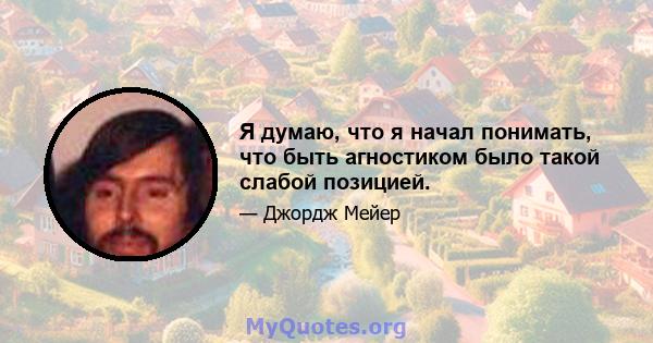 Я думаю, что я начал понимать, что быть агностиком было такой слабой позицией.