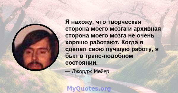 Я нахожу, что творческая сторона моего мозга и архивная сторона моего мозга не очень хорошо работают. Когда я сделал свою лучшую работу, я был в транс-подобном состоянии.