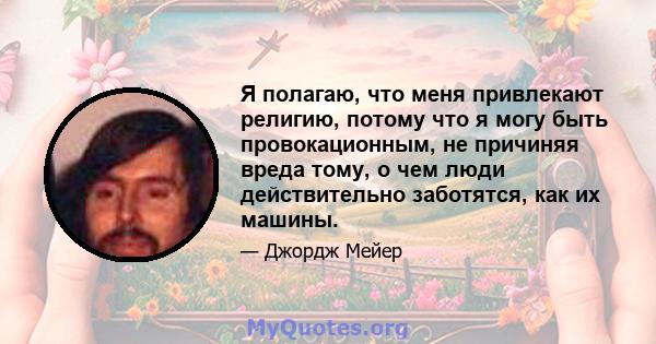 Я полагаю, что меня привлекают религию, потому что я могу быть провокационным, не причиняя вреда тому, о чем люди действительно заботятся, как их машины.