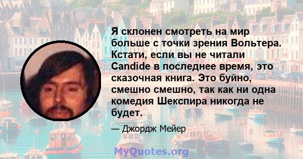 Я склонен смотреть на мир больше с точки зрения Вольтера. Кстати, если вы не читали Candide в последнее время, это сказочная книга. Это буйно, смешно смешно, так как ни одна комедия Шекспира никогда не будет.