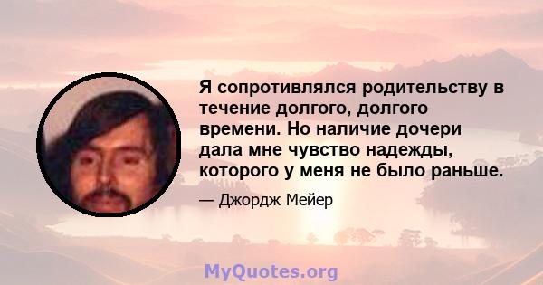 Я сопротивлялся родительству в течение долгого, долгого времени. Но наличие дочери дала мне чувство надежды, которого у меня не было раньше.