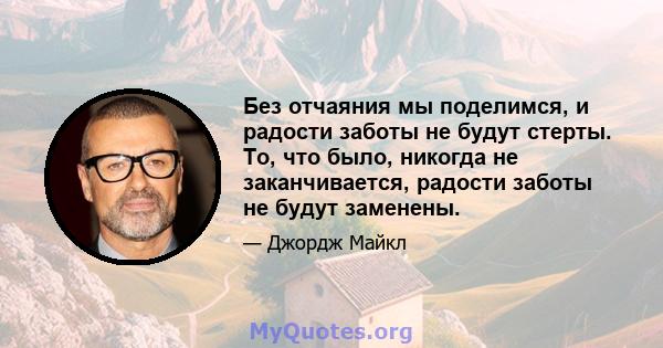 Без отчаяния мы поделимся, и радости заботы не будут стерты. То, что было, никогда не заканчивается, радости заботы не будут заменены.