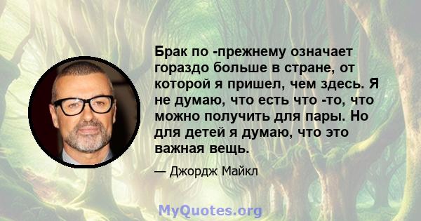 Брак по -прежнему означает гораздо больше в стране, от которой я пришел, чем здесь. Я не думаю, что есть что -то, что можно получить для пары. Но для детей я думаю, что это важная вещь.