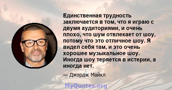 Единственная трудность заключается в том, что я играю с двумя аудиториями, и очень плохо, что шум отвлекает от шоу, потому что это отличное шоу. Я видел себя там, и это очень хорошее музыкальное шоу. Иногда шоу теряется 