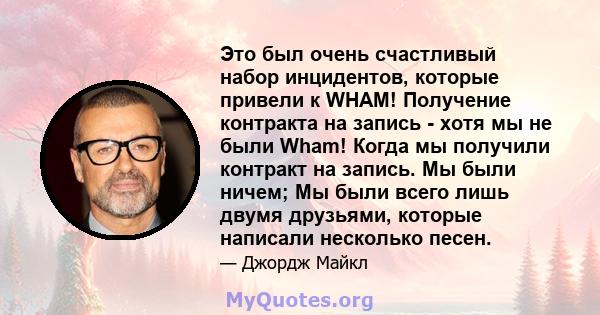 Это был очень счастливый набор инцидентов, которые привели к WHAM! Получение контракта на запись - хотя мы не были Wham! Когда мы получили контракт на запись. Мы были ничем; Мы были всего лишь двумя друзьями, которые