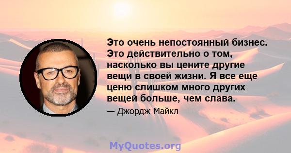 Это очень непостоянный бизнес. Это действительно о том, насколько вы цените другие вещи в своей жизни. Я все еще ценю слишком много других вещей больше, чем слава.