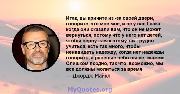 Итак, вы кричите из -за своей двери, говорите, что мое мое, и не у вас Глаза, когда они сказали вам, что он не может вернуться, потому что у него нет детей, чтобы вернуться к этому так трудно учиться, есть так много,