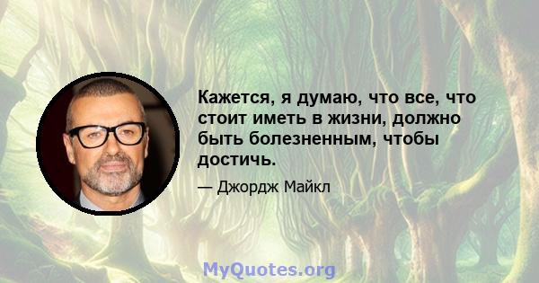 Кажется, я думаю, что все, что стоит иметь в жизни, должно быть болезненным, чтобы достичь.