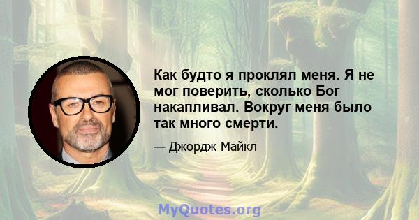 Как будто я проклял меня. Я не мог поверить, сколько Бог накапливал. Вокруг меня было так много смерти.