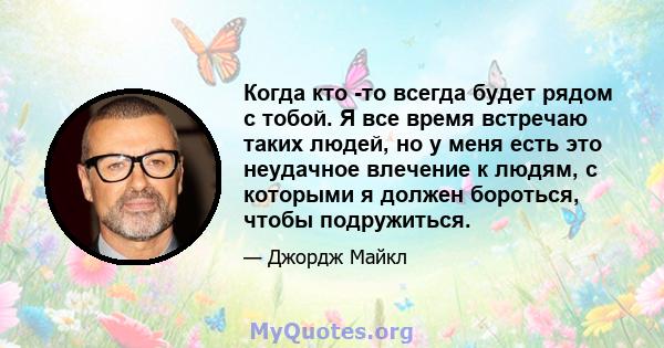 Когда кто -то всегда будет рядом с тобой. Я все время встречаю таких людей, но у меня есть это неудачное влечение к людям, с которыми я должен бороться, чтобы подружиться.