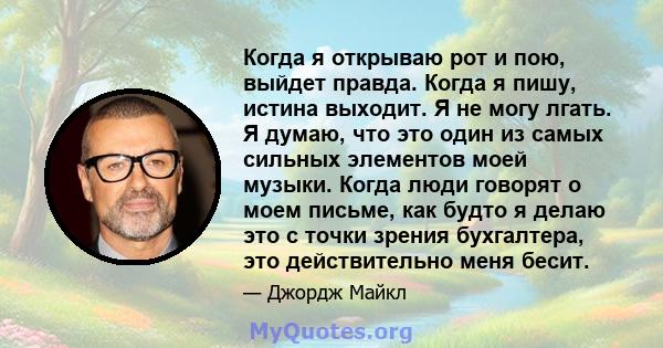 Когда я открываю рот и пою, выйдет правда. Когда я пишу, истина выходит. Я не могу лгать. Я думаю, что это один из самых сильных элементов моей музыки. Когда люди говорят о моем письме, как будто я делаю это с точки